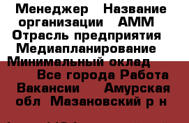 Менеджер › Название организации ­ АММ › Отрасль предприятия ­ Медиапланирование › Минимальный оклад ­ 30 000 - Все города Работа » Вакансии   . Амурская обл.,Мазановский р-н